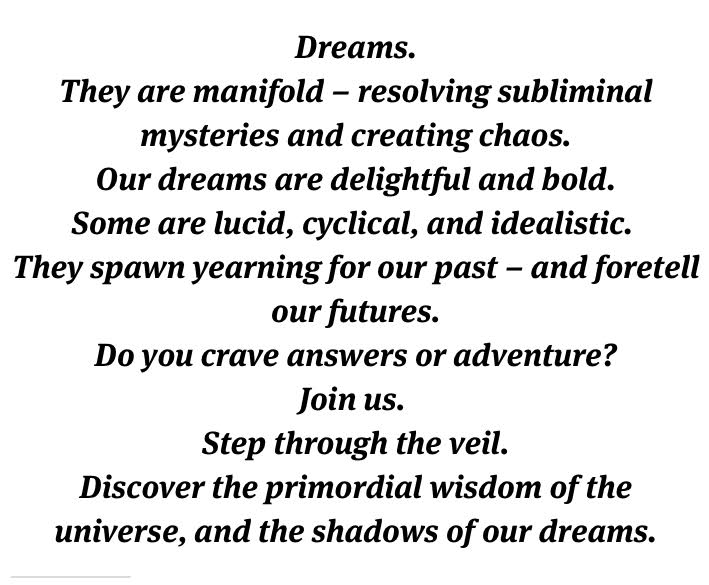 Dreams. They are manifold - resolving suliminal mysteries and creating chaos. Our dreams are delightful and bold Some are lucid, cyclical, and idealistic. They spawn yearning for our past - and foretell our futures. Do you crave answers or adventure? Join us. Step through the veil. Discover the pimordial wisdom of the universe, and the shadows of our dreams. 